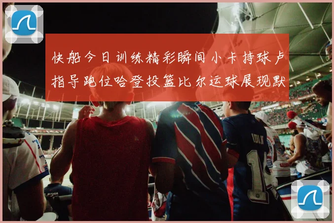 快船今日训练精彩瞬间小卡持球卢指导跑位哈登投篮比尔运球展现默契