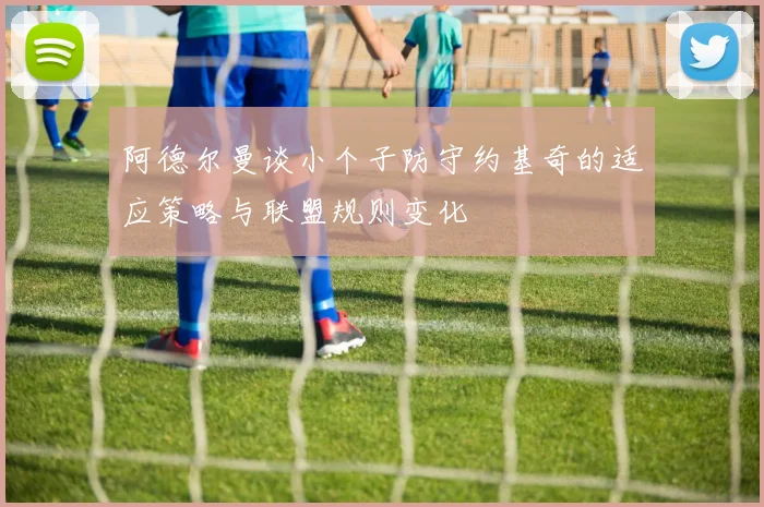 阿德尔曼谈小个子防守约基奇的适应策略与联盟规则变化