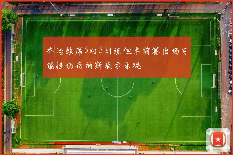 乔治缺席5对5训练但季前赛出场可能性仍存纳斯表示乐观