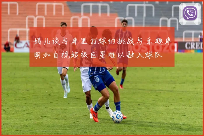 娟儿谈与库里打球的挑战与乐趣库明加自视超级巨星难以融入球队