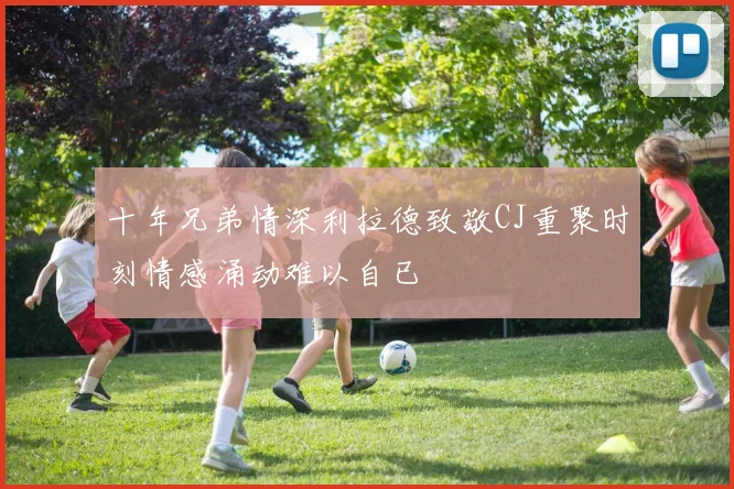 十年兄弟情深利拉德致敬CJ重聚时刻情感涌动难以自已