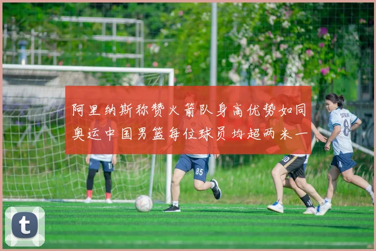 阿里纳斯称赞火箭队身高优势如同奥运中国男篮每位球员均超两米一