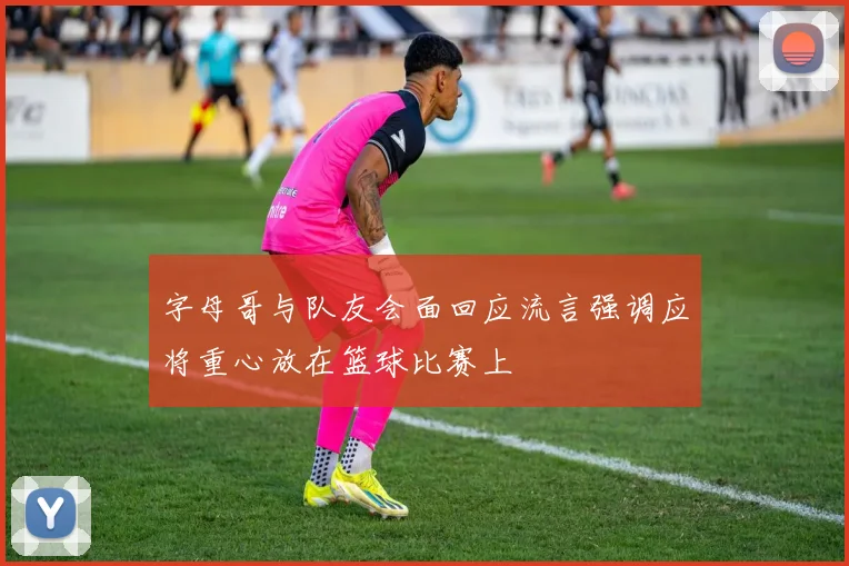 字母哥与队友会面回应流言强调应将重心放在篮球比赛上