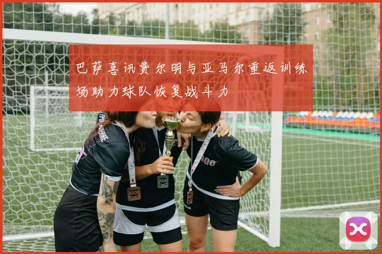 巴萨喜讯费尔明与亚马尔重返训练场助力球队恢复战斗力