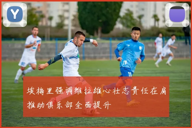 埃梅里强调维拉雄心壮志责任在肩推动俱乐部全面提升