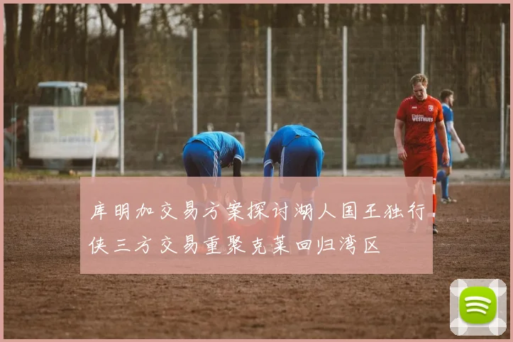 库明加交易方案探讨湖人国王独行侠三方交易重聚克莱回归湾区