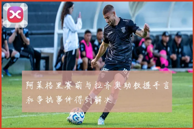 阿莱格里赛前与拉齐奥助教握手言和争执事件得到解决