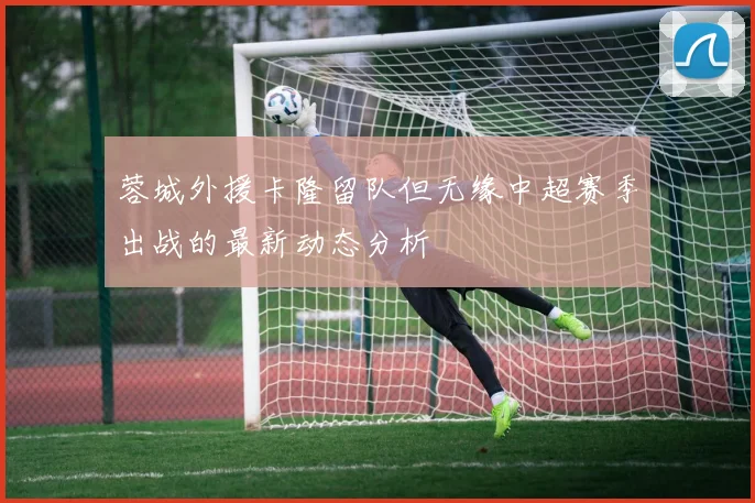 蓉城外援卡隆留队但无缘中超赛季出战的最新动态分析