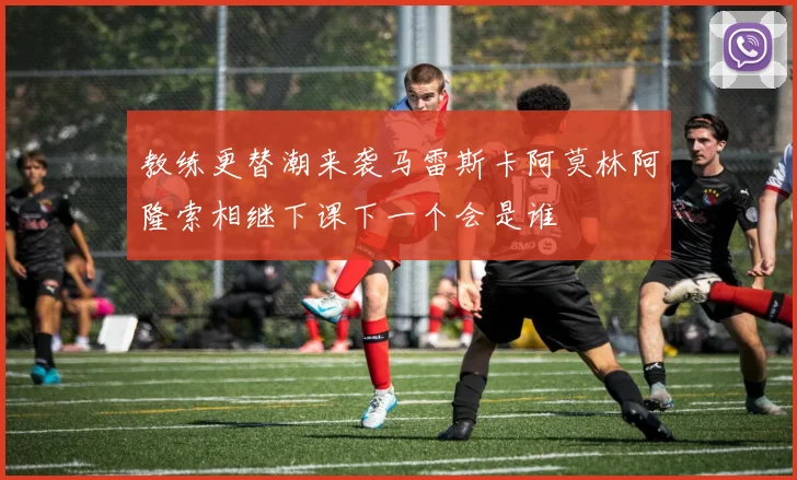 教练更替潮来袭马雷斯卡阿莫林阿隆索相继下课下一个会是谁