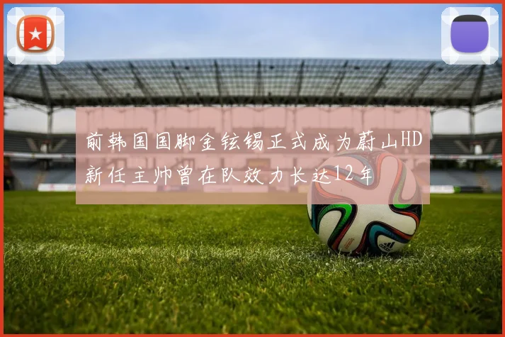 前韩国国脚金铉锡正式成为蔚山HD新任主帅曾在队效力长达12年