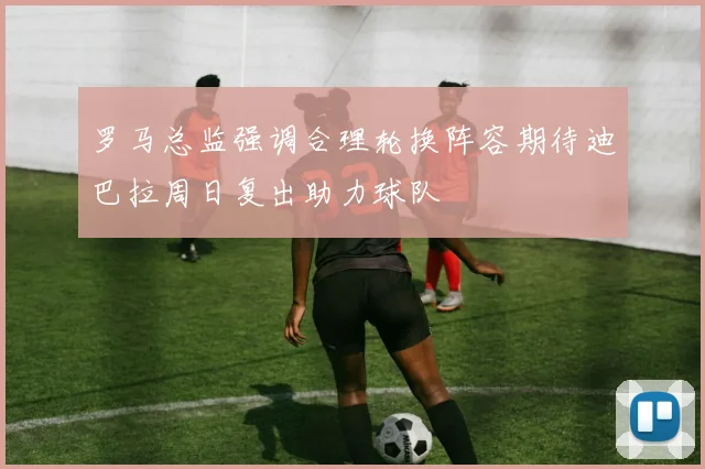 罗马总监强调合理轮换阵容期待迪巴拉周日复出助力球队