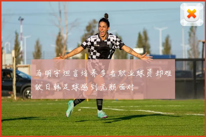 马明宇坦言培养多名职业球员却难敌日韩足球感到无颜面对