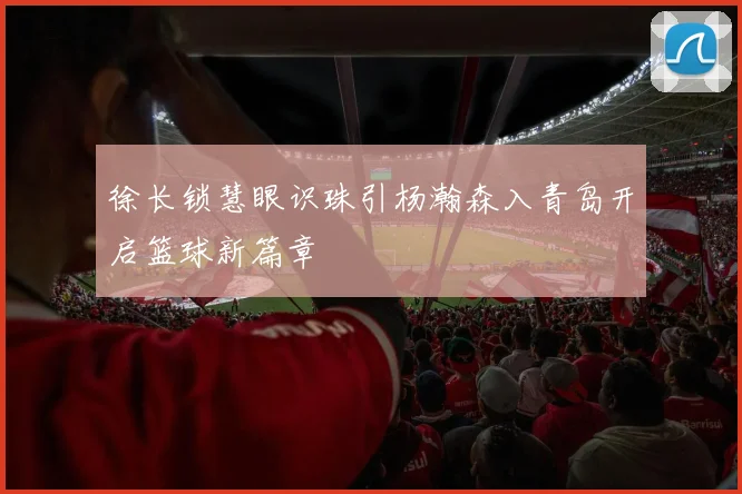 徐长锁慧眼识珠引杨瀚森入青岛开启篮球新篇章