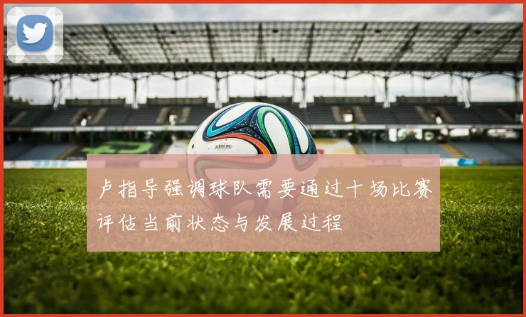 卢指导强调球队需要通过十场比赛评估当前状态与发展过程
