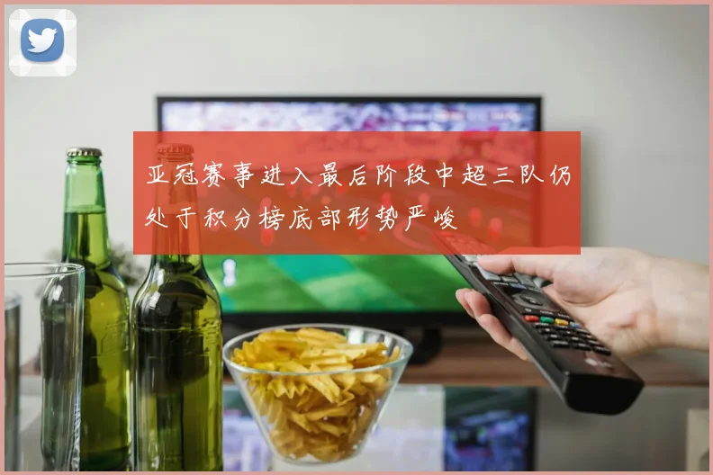 亚冠赛事进入最后阶段中超三队仍处于积分榜底部形势严峻