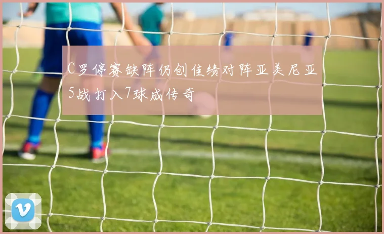 C罗停赛缺阵仍创佳绩对阵亚美尼亚5战打入7球成传奇